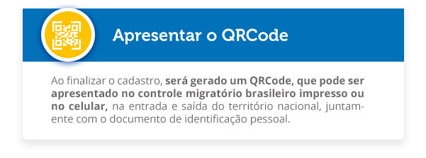 Ao finalizar o cadastro, será gerado um QRCode, que pode ser apresentado no controle migratório brasileiro impresso ou no celular, na entrada e saída do território nacional, juntamente com o documento de identificação pessoal. 