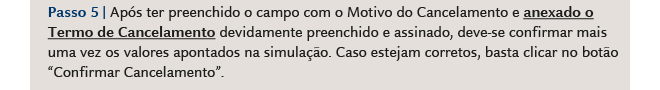 Passo 5 Após ter preenchido o campo com o Motivo do Cancelamento e anexado o Termo de Cancelamento devidamente preenchido e assinado, deve-se confirmar mais uma vez os valores apontados na simulação. Caso estejam corretos, basta clicar no botão Confirmar Cancelamento.