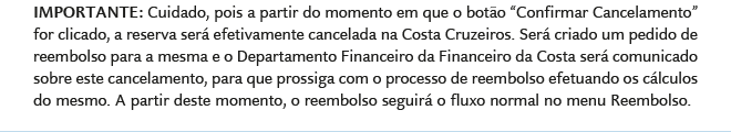 IMPORTANTE: Cuidado, pois a partir do momento em que o botão e Confirmar Cancelamento for clicado, a reserva será efetivamente cancelada na Costa Cruzeiros. Será criado um pedido de reembolso para a mesma e o Departamento Financeiro da Financeiro da Costa será comunicado sobre este cancelamento, para que prossiga com o processo de reembolso efetuando os cálculos do mesmo. A partir deste momento, o reembolso seguirá o fluxo normal no menu Reembolso.